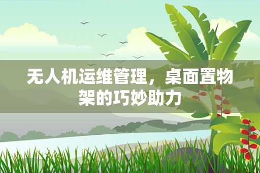 无人机运维管理，桌面置物架的巧妙助力