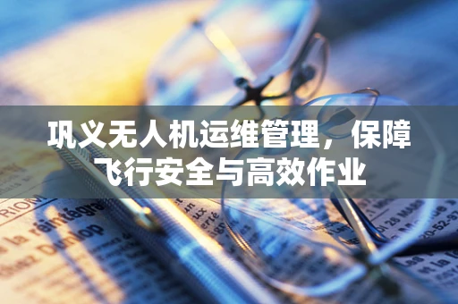 巩义无人机运维管理，保障飞行安全与高效作业