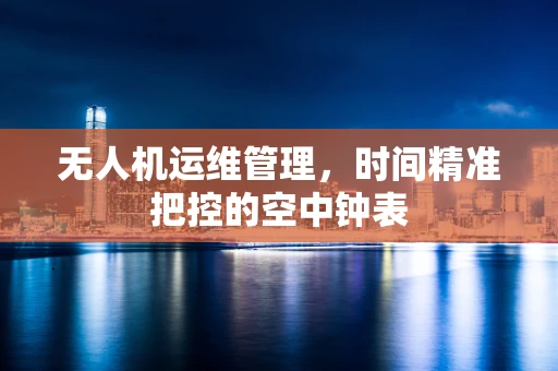 无人机运维管理，时间精准把控的空中钟表