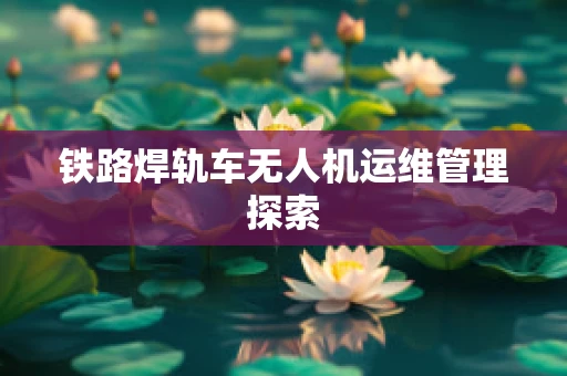 铁路焊轨车无人机运维管理探索