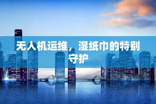 无人机运维，湿纸巾的特别守护
