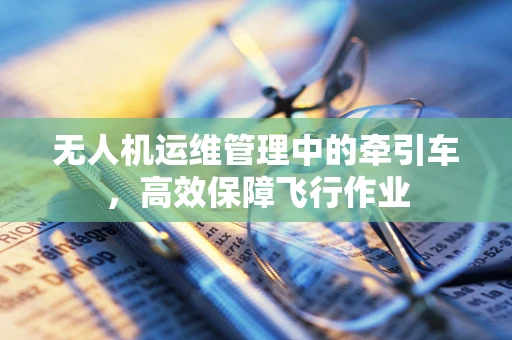 无人机运维管理中的牵引车，高效保障飞行作业