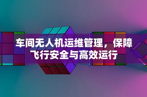 车间无人机运维管理，保障飞行安全与高效运行