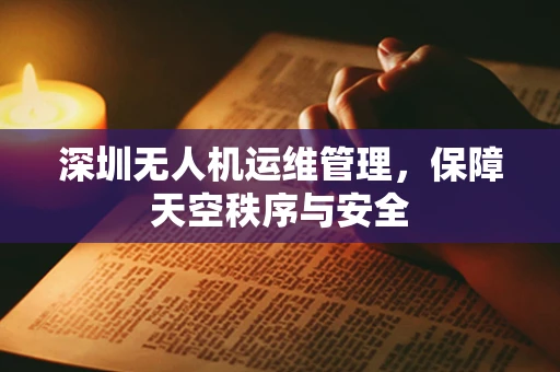 深圳无人机运维管理，保障天空秩序与安全
