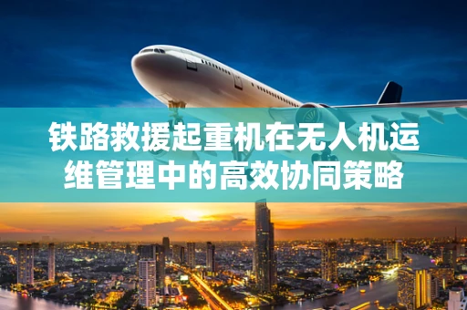 铁路救援起重机在无人机运维管理中的高效协同策略