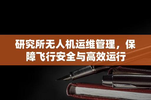 研究所无人机运维管理，保障飞行安全与高效运行