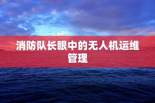 消防队长眼中的无人机运维管理