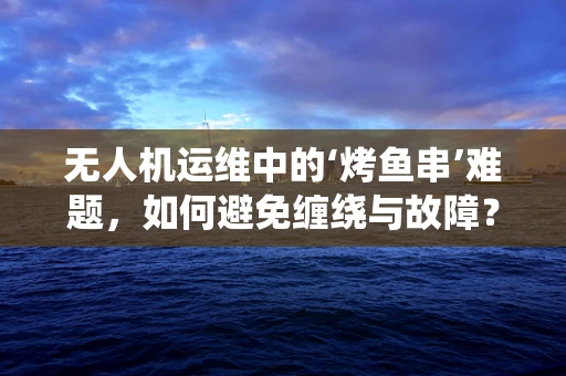 无人机运维中的‘烤鱼串’难题，如何避免缠绕与故障？