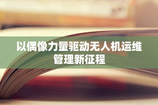 以偶像力量驱动无人机运维管理新征程