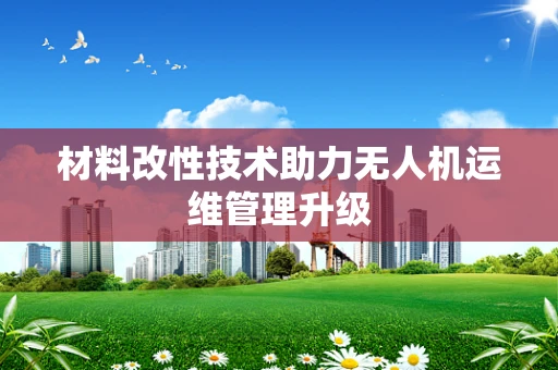 材料改性技术助力无人机运维管理升级