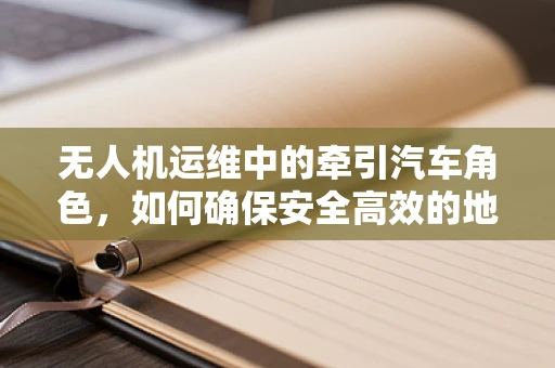 无人机运维中的牵引汽车角色，如何确保安全高效的地面运输？