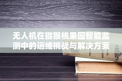 无人机在猕猴桃果园智能监测中的运维挑战与解决方案
