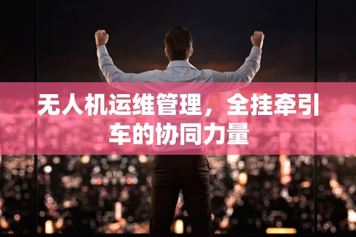 无人机运维管理，全挂牵引车的协同力量