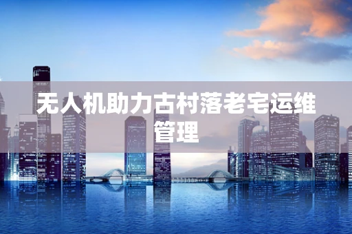 无人机助力古村落老宅运维管理