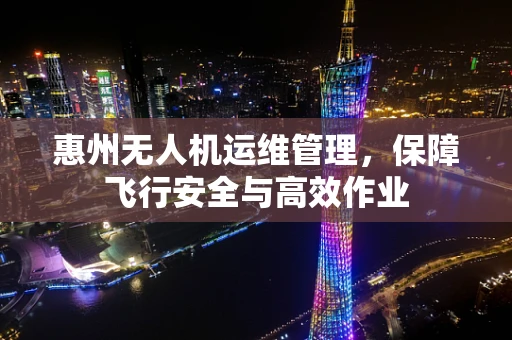 惠州无人机运维管理，保障飞行安全与高效作业