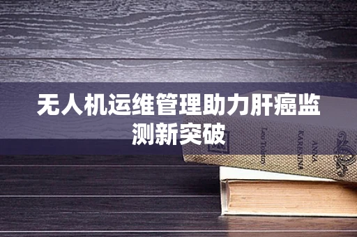 无人机运维管理助力肝癌监测新突破
