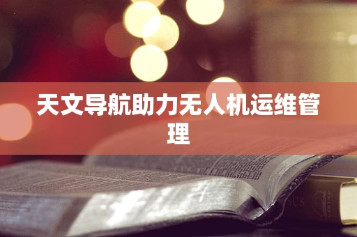 天文导航助力无人机运维管理