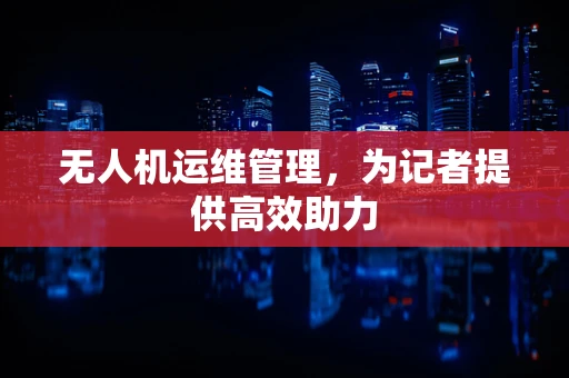 无人机运维管理，为记者提供高效助力