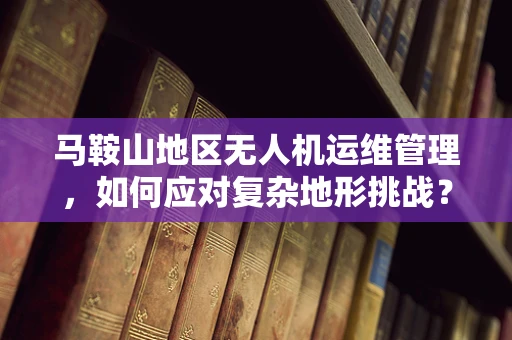马鞍山地区无人机运维管理，如何应对复杂地形挑战？