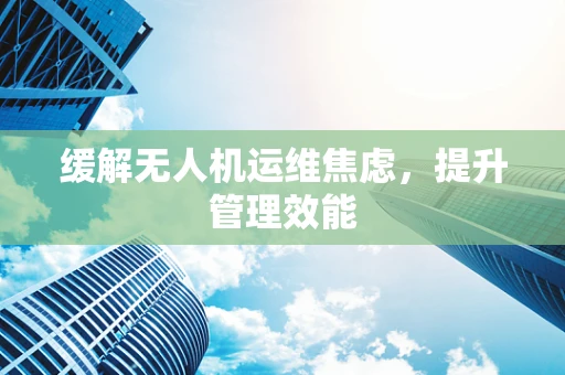缓解无人机运维焦虑，提升管理效能