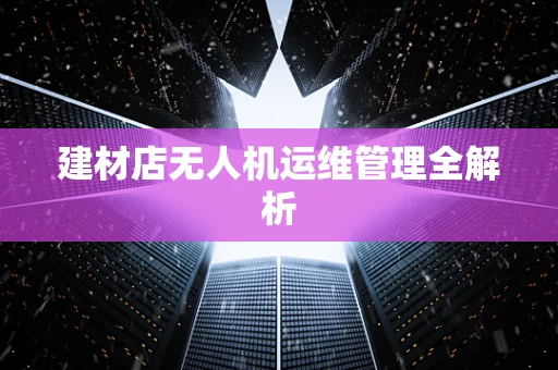建材店无人机运维管理全解析
