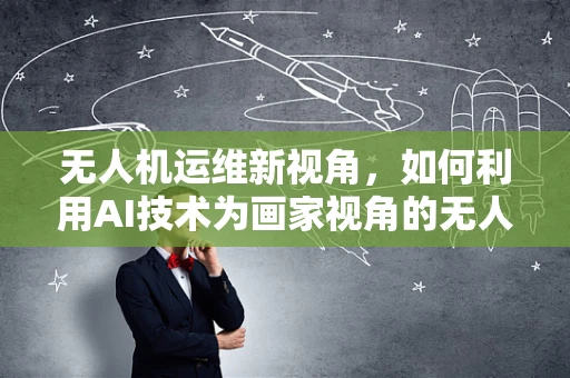 无人机运维新视角，如何利用AI技术为画家视角的无人机拍摄保驾护航？