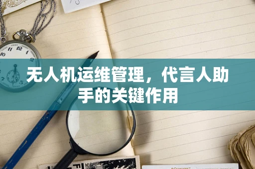 无人机运维管理，代言人助手的关键作用