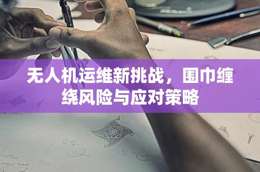 无人机运维新挑战，围巾缠绕风险与应对策略