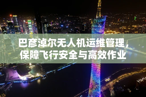 巴彦淖尔无人机运维管理，保障飞行安全与高效作业
