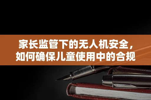家长监管下的无人机安全，如何确保儿童使用中的合规与安全？