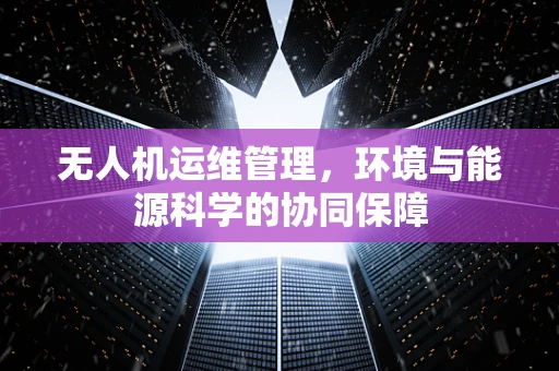 无人机运维管理，环境与能源科学的协同保障