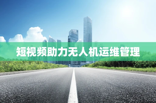 短视频助力无人机运维管理