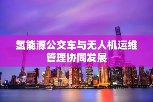 氢能源公交车与无人机运维管理协同发展