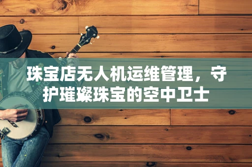 珠宝店无人机运维管理，守护璀璨珠宝的空中卫士