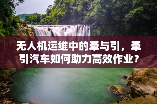 无人机运维中的牵与引，牵引汽车如何助力高效作业？