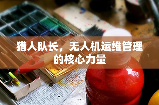 猎人队长，无人机运维管理的核心力量