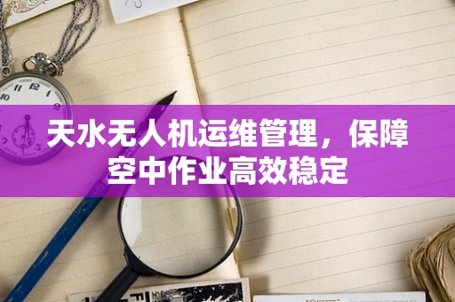 天水无人机运维管理，保障空中作业高效稳定