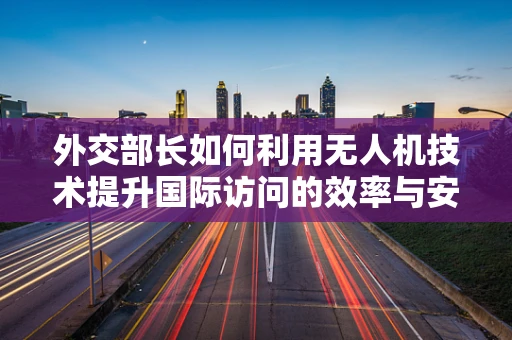 外交部长如何利用无人机技术提升国际访问的效率与安全？