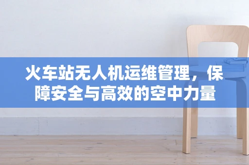 火车站无人机运维管理，保障安全与高效的空中力量