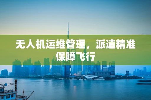 无人机运维管理，派遣精准保障飞行