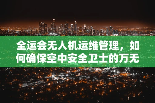 全运会无人机运维管理，如何确保空中安全卫士的万无一失？