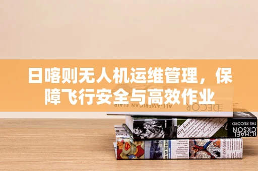 日喀则无人机运维管理，保障飞行安全与高效作业