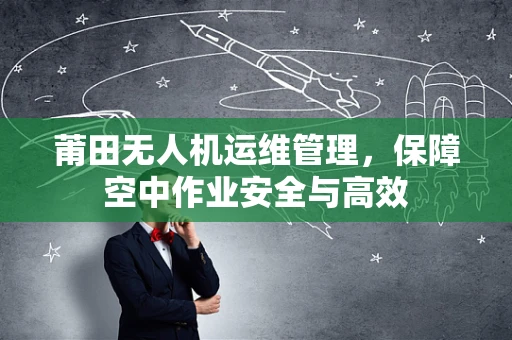 莆田无人机运维管理，保障空中作业安全与高效