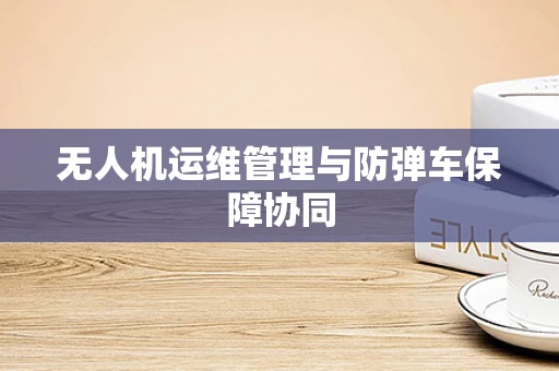无人机运维管理与防弹车保障协同