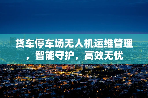 货车停车场无人机运维管理，智能守护，高效无忧