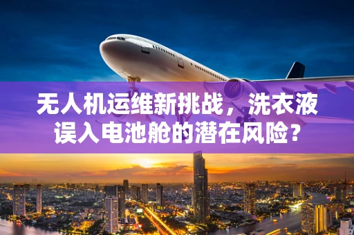 无人机运维新挑战，洗衣液误入电池舱的潜在风险？