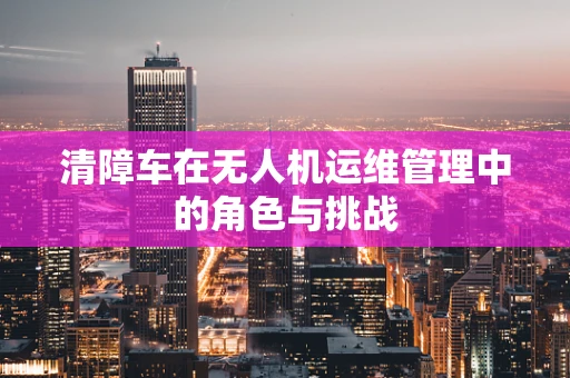 清障车在无人机运维管理中的角色与挑战