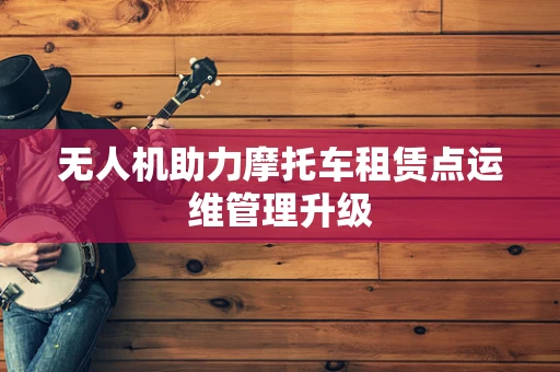无人机助力摩托车租赁点运维管理升级