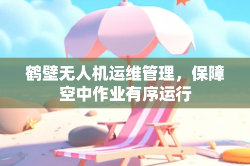 鹤壁无人机运维管理，保障空中作业有序运行