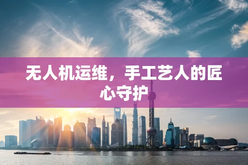 无人机运维，手工艺人的匠心守护